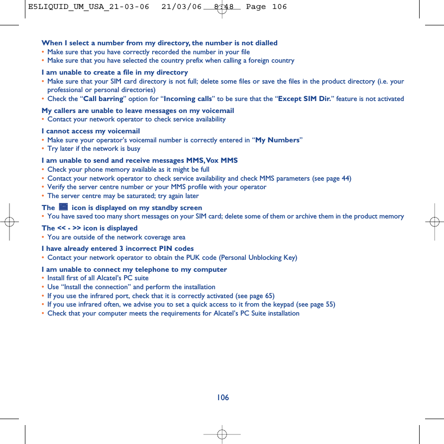 When I select a number from my directory, the number is not dialled•Make sure that you have correctly recorded the number in your file•Make sure that you have selected the country prefix when calling a foreign countryI am unable to create a file in my directory•Make sure that your SIM card directory is not full; delete some files or save the files in the product directory (i.e. yourprofessional or personal directories)•Check the “Call barring” option for “Incoming calls” to be sure that the “Except SIM Dir.” feature is not activatedMy callers are unable to leave messages on my voicemail•Contact your network operator to check service availabilityI cannot access my voicemail•Make sure your operator’s voicemail number is correctly entered in “My Numbers”•Try later if the network is busyI am unable to send and receive messages MMS,Vox MMS•Check your phone memory available as it might be full•Contact your network operator to check service availability and check MMS parameters (see page 44)•Verify the server centre number or your MMS profile with your operator•The server centre may be saturated; try again laterThe  icon is displayed on my standby screen•You have saved too many short messages on your SIM card; delete some of them or archive them in the product memoryThe &lt;&lt; - &gt;&gt; icon is displayed•You are outside of the network coverage areaI have already entered 3 incorrect PIN codes•Contact your network operator to obtain the PUK code (Personal Unblocking Key)I am unable to connect my telephone to my computer•Install first of all Alcatel’s PC suite•Use “Install the connection” and perform the installation•If you use the infrared port, check that it is correctly activated (see page 65)•If you use infrared often, we advise you to set a quick access to it from the keypad (see page 55)•Check that your computer meets the requirements for Alcatel’s PC Suite installation106E5LIQUID_UM_USA_21-03-06  21/03/06  8:48  Page 106