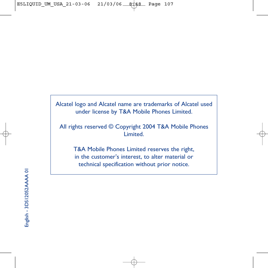 English - 3DS12052AAAA 01Alcatel logo and Alcatel name are trademarks of Alcatel usedunder license by T&amp;A Mobile Phones Limited.All rights reserved © Copyright 2004 T&amp;A Mobile PhonesLimited.T&amp;A Mobile Phones Limited reserves the right, in the customer’s interest, to alter material or technical specification without prior notice.E5LIQUID_UM_USA_21-03-06  21/03/06  8:48  Page 107