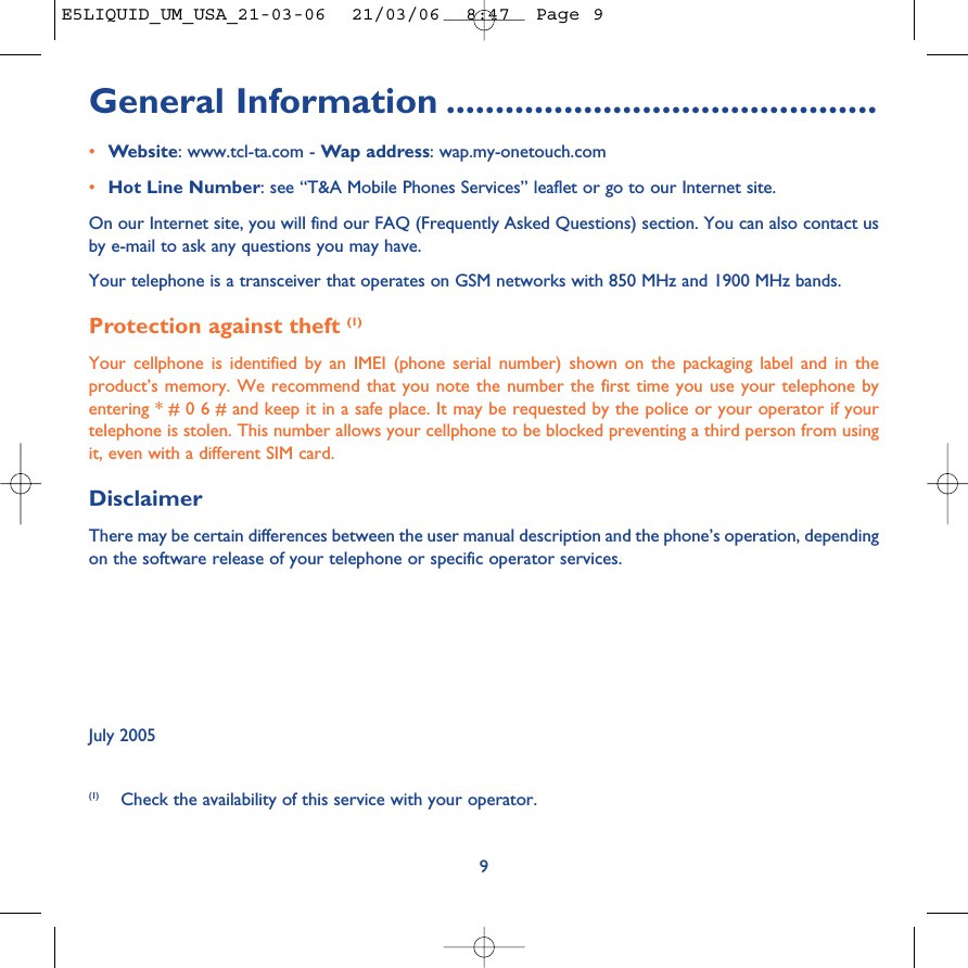 General Information ............................................•Website: www.tcl-ta.com - Wap address: wap.my-onetouch.com•Hot Line Number: see “T&amp;A Mobile Phones Services” leaflet or go to our Internet site. On our Internet site, you will find our FAQ (Frequently Asked Questions) section. You can also contact usby e-mail to ask any questions you may have.Your telephone is a transceiver that operates on GSM networks with 850 MHz and 1900 MHz bands.Protection against theft (1)Your cellphone is identified by an IMEI (phone serial number) shown on the packaging label and in theproduct’s memory. We recommend that you note the number the first time you use your telephone byentering * # 0 6 # and keep it in a safe place. It may be requested by the police or your operator if yourtelephone is stolen. This number allows your cellphone to be blocked preventing a third person from usingit, even with a different SIM card.DisclaimerThere may be certain differences between the user manual description and the phone’s operation, dependingon the software release of your telephone or specific operator services.July 20059(1) Check the availability of this service with your operator.E5LIQUID_UM_USA_21-03-06  21/03/06  8:47  Page 9