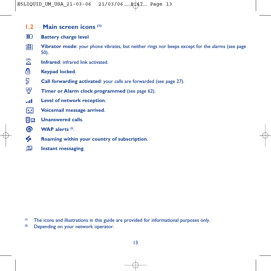 1.2 Main screen icons (1)Battery charge levelVibrator mode: your phone vibrates, but neither rings nor beeps except for the alarms (see page50).Infrared: infrared link activated.Keypad locked.Call forwarding activated: your calls are forwarded (see page 27).Timer or Alarm clock programmed (see page 62).Level of network reception.Voicemail message arrived.Unanswered calls.WAP alerts (2).Roaming within your country of subscription.Instant messaging.13(1) The icons and illustrations in this guide are provided for informational purposes only.(2) Depending on your network operator.E5LIQUID_UM_USA_21-03-06  21/03/06  8:47  Page 13