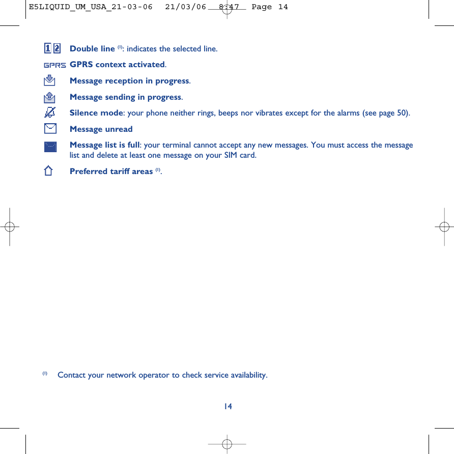 Double line (1): indicates the selected line.GPRS context activated.Message reception in progress.Message sending in progress.Silence mode: your phone neither rings, beeps nor vibrates except for the alarms (see page 50).Message unreadMessage list is full: your terminal cannot accept any new messages. You must access the messagelist and delete at least one message on your SIM card.Preferred tariff areas (1).14(1) Contact your network operator to check service availability.E5LIQUID_UM_USA_21-03-06  21/03/06  8:47  Page 14