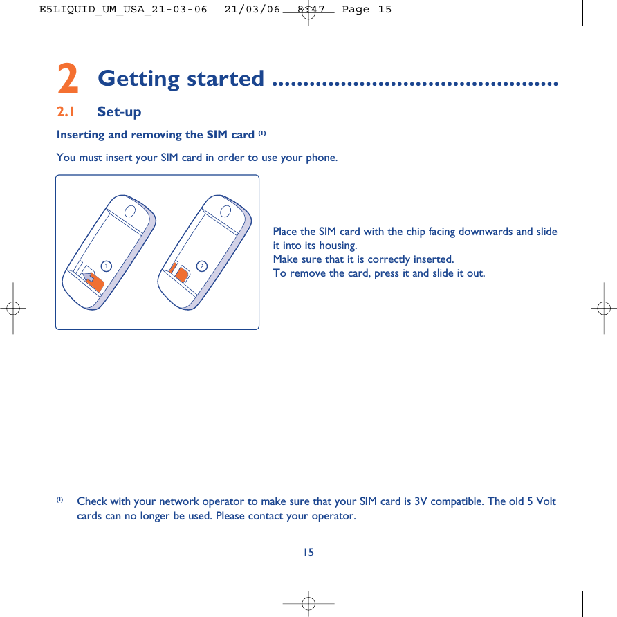 2Getting started ..............................................2.1 Set-upInserting and removing the SIM card (1)You must insert your SIM card in order to use your phone.15Place the SIM card with the chip facing downwards and slideit into its housing. Make sure that it is correctly inserted.To remove the card, press it and slide it out.(1) Check with your network operator to make sure that your SIM card is 3V compatible. The old 5 Voltcards can no longer be used. Please contact your operator.E5LIQUID_UM_USA_21-03-06  21/03/06  8:47  Page 15