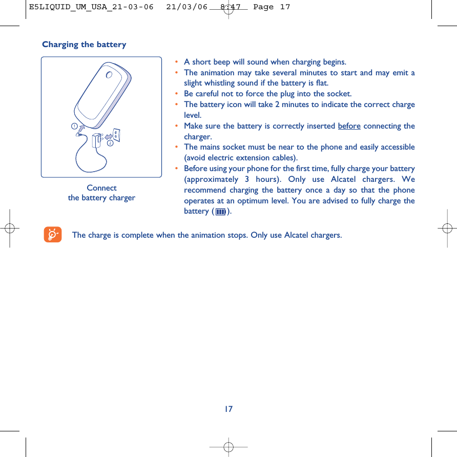 Charging the batteryConnect the battery charger•A short beep will sound when charging begins.•The animation may take several minutes to start and may emit aslight whistling sound if the battery is flat. •Be careful not to force the plug into the socket.•The battery icon will take 2 minutes to indicate the correct chargelevel.•Make sure the battery is correctly inserted before connecting thecharger.•The mains socket must be near to the phone and easily accessible(avoid electric extension cables).•Before using your phone for the first time, fully charge your battery(approximately 3 hours). Only use Alcatel chargers. Werecommend charging the battery once a day so that the phoneoperates at an optimum level. You are advised to fully charge thebattery ( ).17The charge is complete when the animation stops. Only use Alcatel chargers.E5LIQUID_UM_USA_21-03-06  21/03/06  8:47  Page 17