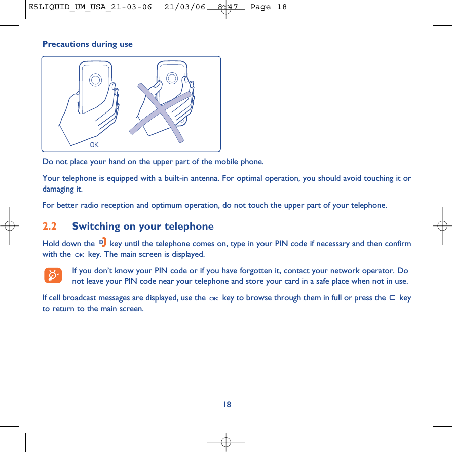 18Precautions during useDo not place your hand on the upper part of the mobile phone.Your telephone is equipped with a built-in antenna. For optimal operation, you should avoid touching it ordamaging it.For better radio reception and optimum operation, do not touch the upper part of your telephone. 2.2 Switching on your telephoneHold down the  key until the telephone comes on, type in your PIN code if necessary and then confirmwith the  key. The main screen is displayed.If you don’t know your PIN code or if you have forgotten it, contact your network operator. Donot leave your PIN code near your telephone and store your card in a safe place when not in use.If cell broadcast messages are displayed, use the  key to browse through them in full or press the  keyto return to the main screen.E5LIQUID_UM_USA_21-03-06  21/03/06  8:47  Page 18