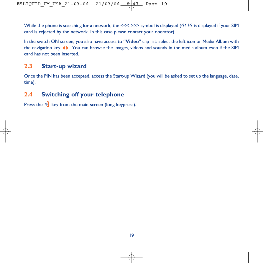 19While the phone is searching for a network, the &lt;&lt;&lt;-&gt;&gt;&gt; symbol is displayed (???-??? is displayed if your SIMcard is rejected by the network. In this case please contact your operator).In the switch ON screen, you also have access to “Video” clip list: select the left icon or Media Album withthe navigation key  . You can browse the images, videos and sounds in the media album even if the SIMcard has not been inserted.2.3 Start-up wizardOnce the PIN has been accepted, access the Start-up Wizard (you will be asked to set up the language, date,time).2.4 Switching off your telephone Press the  key from the main screen (long keypress).E5LIQUID_UM_USA_21-03-06  21/03/06  8:47  Page 19