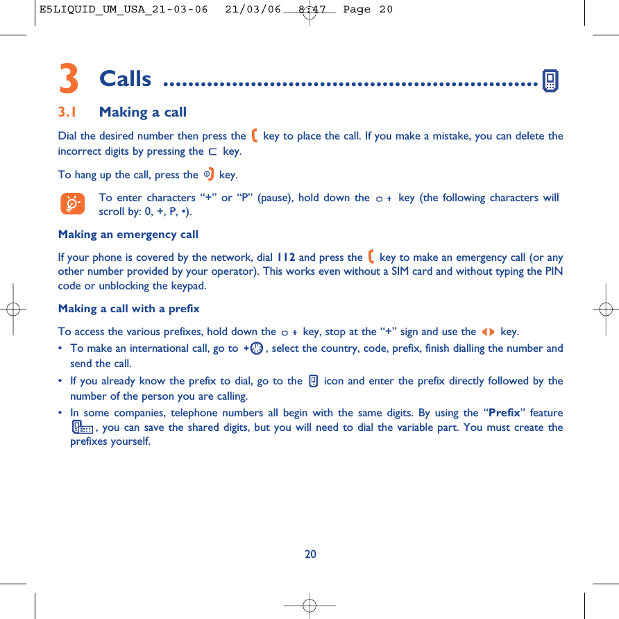 3Calls ............................................................3.1 Making a callDial the desired number then press the  key to place the call. If you make a mistake, you can delete theincorrect digits by pressing the  key.To hang up the call, press the  key.To enter characters “+” or “P” (pause), hold down the  key (the following characters willscroll by: 0, +, P, •).Making an emergency callIf your phone is covered by the network, dial 112 and press the  key to make an emergency call (or anyother number provided by your operator). This works even without a SIM card and without typing the PINcode or unblocking the keypad. Making a call with a prefixTo access the various prefixes, hold down the  key, stop at the “+” sign and use the  key.•To make an international call, go to  , select the country, code, prefix, finish dialling the number andsend the call.•If you already know the prefix to dial, go to the  icon and enter the prefix directly followed by thenumber of the person you are calling.•In some companies, telephone numbers all begin with the same digits. By using the “Prefix” feature, you can save the shared digits, but you will need to dial the variable part. You must create theprefixes yourself.20E5LIQUID_UM_USA_21-03-06  21/03/06  8:47  Page 20