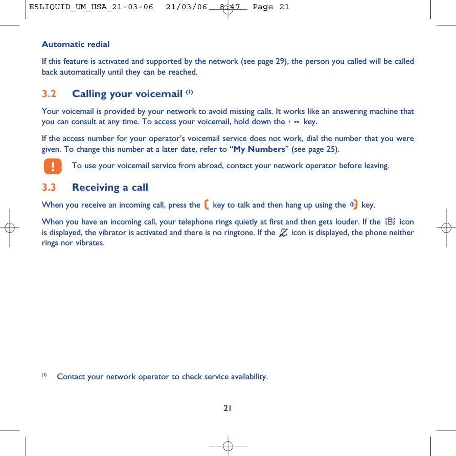 21Automatic redialIf this feature is activated and supported by the network (see page 29), the person you called will be calledback automatically until they can be reached.3.2 Calling your voicemail (1)Your voicemail is provided by your network to avoid missing calls. It works like an answering machine thatyou can consult at any time. To access your voicemail, hold down the  key.If the access number for your operator’s voicemail service does not work, dial the number that you weregiven. To change this number at a later date, refer to “My Numbers” (see page 25).To use your voicemail service from abroad, contact your network operator before leaving.3.3 Receiving a callWhen you receive an incoming call, press the  key to talk and then hang up using the  key. When you have an incoming call, your telephone rings quietly at first and then gets louder. If the  iconis displayed, the vibrator is activated and there is no ringtone. If the  icon is displayed, the phone neitherrings nor vibrates.21(1) Contact your network operator to check service availability.E5LIQUID_UM_USA_21-03-06  21/03/06  8:47  Page 21