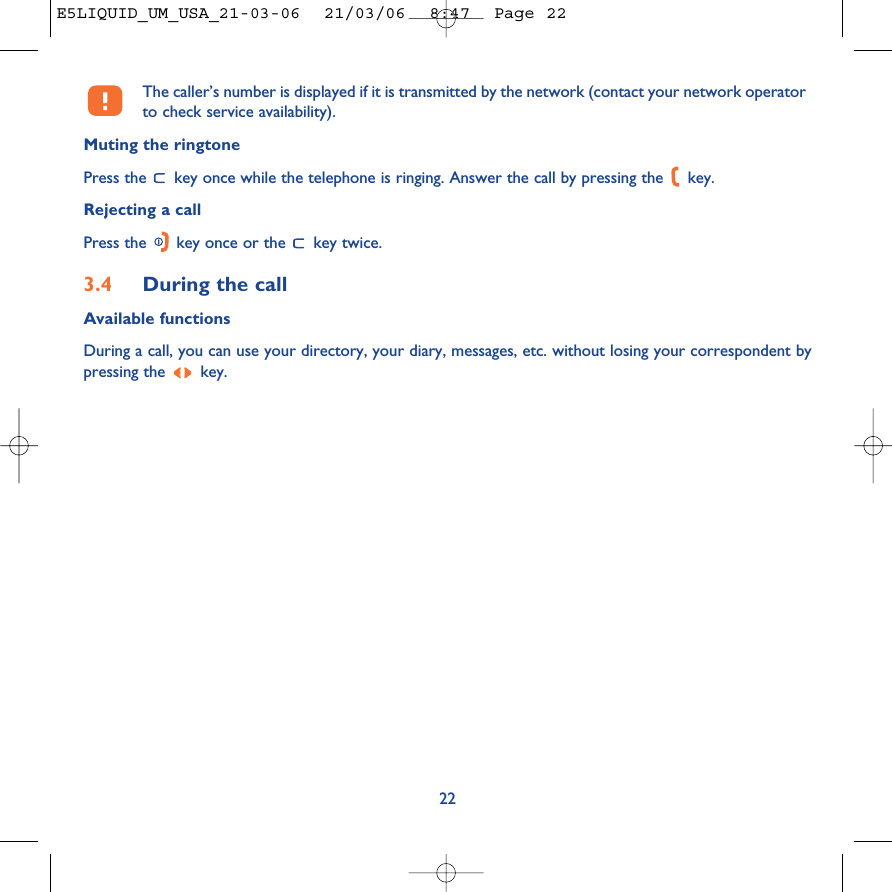 The caller’s number is displayed if it is transmitted by the network (contact your network operatorto check service availability).Muting the ringtonePress the  key once while the telephone is ringing. Answer the call by pressing the  key. Rejecting a callPress the  key once or the  key twice.3.4 During the callAvailable functionsDuring a call, you can use your directory, your diary, messages, etc. without losing your correspondent bypressing the  key.22E5LIQUID_UM_USA_21-03-06  21/03/06  8:47  Page 22