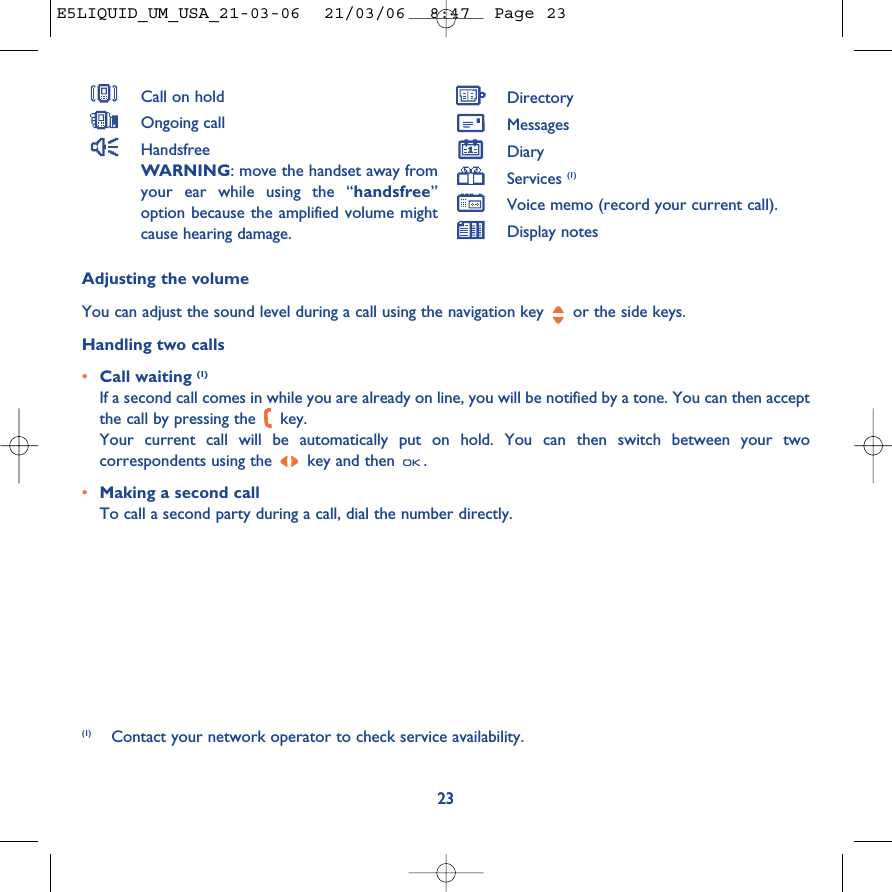 23Adjusting the volumeYou can adjust the sound level during a call using the navigation key  or the side keys.Handling two calls•Call waiting (1)If a second call comes in while you are already on line, you will be notified by a tone. You can then acceptthe call by pressing the  key. Your current call will be automatically put on hold. You can then switch between your twocorrespondents using the  key and then  .•Making a second callTo call a second party during a call, dial the number directly.23(1) Contact your network operator to check service availability.Call on holdOngoing callHandsfreeWARNING: move the handset away fromyour ear while using the “handsfree”option because the amplified volume mightcause hearing damage.DirectoryMessages DiaryServices (1)Voice memo (record your current call).Display notesE5LIQUID_UM_USA_21-03-06  21/03/06  8:47  Page 23