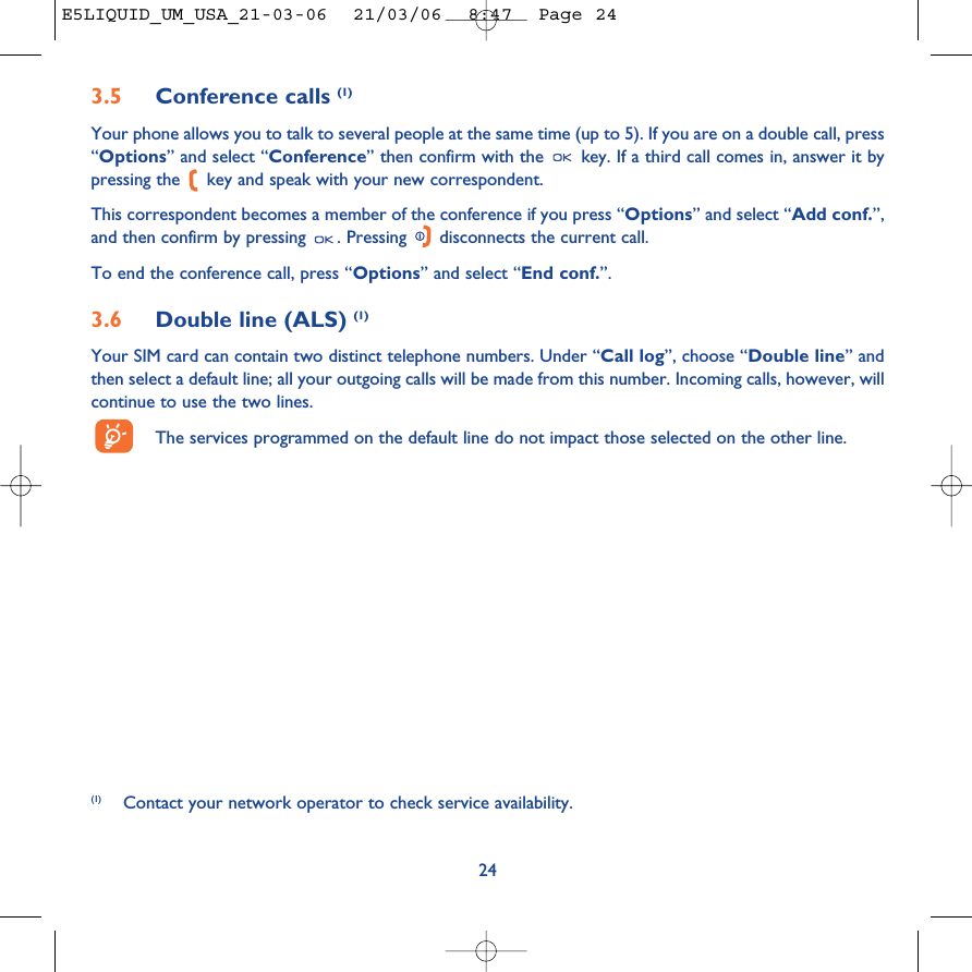 3.5 Conference calls (1)Your phone allows you to talk to several people at the same time (up to 5). If you are on a double call, press“Options” and select “Conference” then confirm with the  key. If a third call comes in, answer it bypressing the  key and speak with your new correspondent.This correspondent becomes a member of the conference if you press “Options” and select “Add conf.”,and then confirm by pressing  . Pressing  disconnects the current call.To end the conference call, press “Options” and select “End conf.”. 3.6 Double line (ALS) (1)Your SIM card can contain two distinct telephone numbers. Under “Call log”, choose “Double line” andthen select a default line; all your outgoing calls will be made from this number. Incoming calls, however, willcontinue to use the two lines.The services programmed on the default line do not impact those selected on the other line.24(1) Contact your network operator to check service availability.E5LIQUID_UM_USA_21-03-06  21/03/06  8:47  Page 24