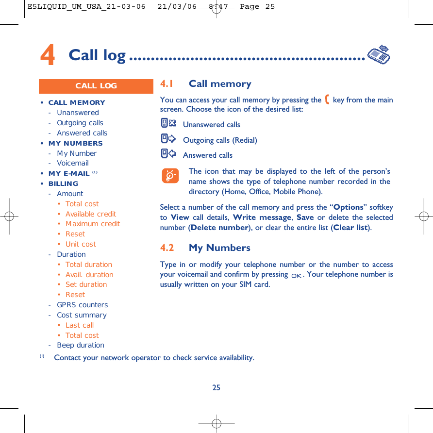 254Call log ......................................................CALL LOG•CALL MEMORY- Unanswered -Outgoing calls-Answered calls•MY NUMBERS-My Number-Voicemail•MY E-MAIL (1)• BILLING- Amount•Total cost•Available credit•Maximum credit•Reset•Unit cost-Duration•Total duration•Avail. duration•Set duration•Reset-GPRS counters-Cost summary•Last call•Total cost-Beep duration4.1 Call memory You can access your call memory by pressing the  key from the mainscreen. Choose the icon of the desired list:Unanswered callsOutgoing calls (Redial)Answered calls The icon that may be displayed to the left of the person’sname shows the type of telephone number recorded in thedirectory (Home, Office, Mobile Phone).Select a number of the call memory and press the “Options” softkeyto  View call details, Write message,  Save or delete the selectednumber (Delete number), or clear the entire list (Clear list).4.2 My Numbers Type in or modify your telephone number or the number to accessyour voicemail and confirm by pressing  . Your telephone number isusually written on your SIM card. (1) Contact your network operator to check service availability. E5LIQUID_UM_USA_21-03-06  21/03/06  8:47  Page 25