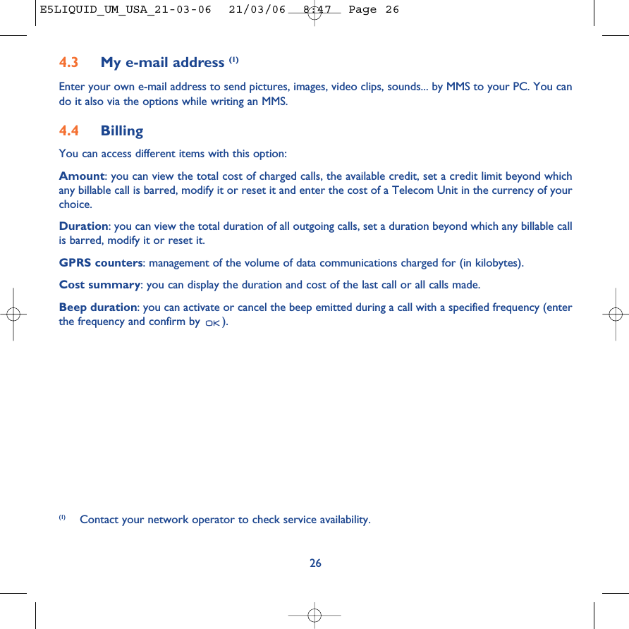 264.3 My e-mail address (1)Enter your own e-mail address to send pictures, images, video clips, sounds... by MMS to your PC. You cando it also via the options while writing an MMS.4.4 Billing You can access different items with this option:Amount: you can view the total cost of charged calls, the available credit, set a credit limit beyond whichany billable call is barred, modify it or reset it and enter the cost of a Telecom Unit in the currency of yourchoice.Duration: you can view the total duration of all outgoing calls, set a duration beyond which any billable callis barred, modify it or reset it.GPRS counters: management of the volume of data communications charged for (in kilobytes).Cost summary: you can display the duration and cost of the last call or all calls made.Beep duration: you can activate or cancel the beep emitted during a call with a specified frequency (enterthe frequency and confirm by  ).(1) Contact your network operator to check service availability. E5LIQUID_UM_USA_21-03-06  21/03/06  8:47  Page 26