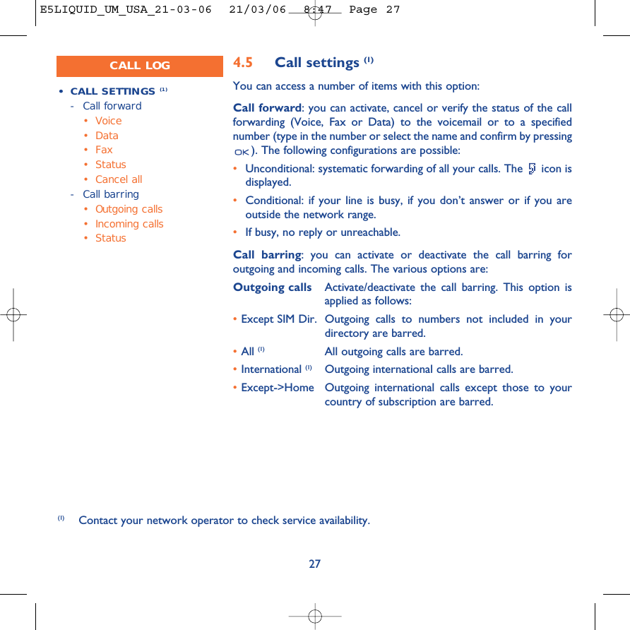 274.5 Call settings (1)You can access a number of items with this option:Call forward: you can activate, cancel or verify the status of the callforwarding (Voice, Fax or Data) to the voicemail or to a specifiednumber (type in the number or select the name and confirm by pressing). The following configurations are possible:•Unconditional: systematic forwarding of all your calls. The  icon isdisplayed.•Conditional: if your line is busy, if you don’t answer or if you areoutside the network range.•If busy, no reply or unreachable.Call barring: you can activate or deactivate the call barring foroutgoing and incoming calls. The various options are:Outgoing calls Activate/deactivate the call barring. This option isapplied as follows:•Except SIM Dir. Outgoing calls to numbers not included in yourdirectory are barred.•All (1) All outgoing calls are barred.•International (1) Outgoing international calls are barred.•Except-&gt;Home Outgoing international calls except those to yourcountry of subscription are barred.•CALL SETTINGS (1)-Call forward•Voice•Data•Fax• Status•Cancel all-Call barring•Outgoing calls•Incoming calls• Status(1) Contact your network operator to check service availability. CALL LOGE5LIQUID_UM_USA_21-03-06  21/03/06  8:47  Page 27