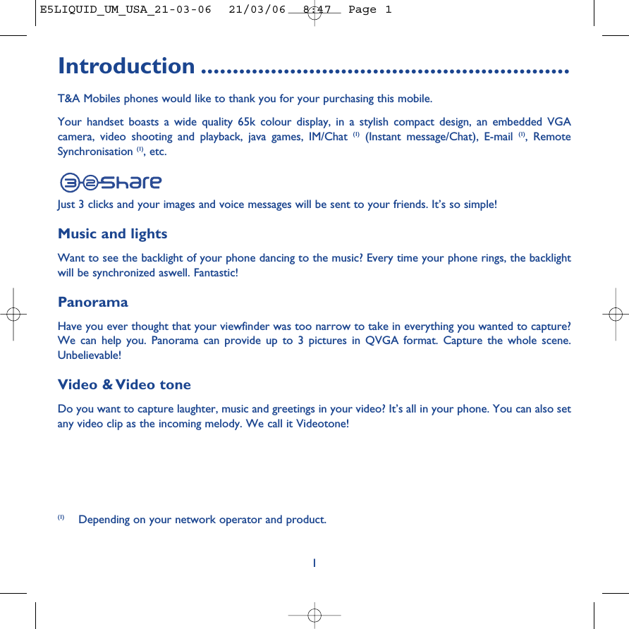Introduction ..........................................................T&amp;A Mobiles phones would like to thank you for your purchasing this mobile.Your handset boasts a wide quality 65k colour display, in a stylish compact design, an embedded VGAcamera, video shooting and playback, java games, IM/Chat (1) (Instant message/Chat), E-mail (1), RemoteSynchronisation (1), etc. Just 3 clicks and your images and voice messages will be sent to your friends. It’s so simple!Music and lightsWant to see the backlight of your phone dancing to the music? Every time your phone rings, the backlightwill be synchronized aswell. Fantastic!PanoramaHave you ever thought that your viewfinder was too narrow to take in everything you wanted to capture?We can help you. Panorama can provide up to 3 pictures in QVGA format. Capture the whole scene.Unbelievable!Video &amp; Video toneDo you want to capture laughter, music and greetings in your video? It’s all in your phone. You can also setany video clip as the incoming melody. We call it Videotone!1(1) Depending on your network operator and product.E5LIQUID_UM_USA_21-03-06  21/03/06  8:47  Page 1
