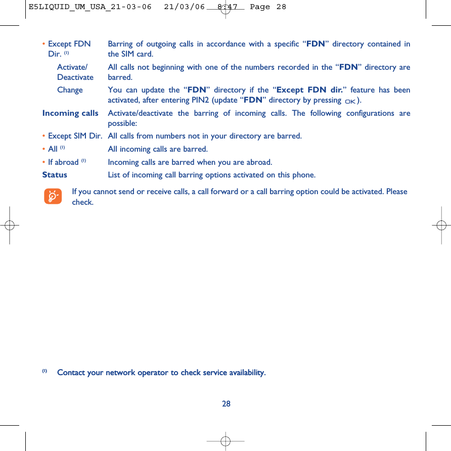 28(1) Contact your network operator to check service availability.•Except FDN  Barring of outgoing calls in accordance with a specific “FDN” directory contained in Dir. (1) the SIM card.Activate/ All calls not beginning with one of the numbers recorded in the “FDN” directory are Deactivate barred.Change You can update the “FDN” directory if the “Except FDN dir.” feature has beenactivated, after entering PIN2 (update “FDN” directory by pressing  ).Incoming calls Activate/deactivate the barring of incoming calls. The following configurations arepossible:•Except SIM Dir. All calls from numbers not in your directory are barred.•All (1) All incoming calls are barred.•If abroad (1) Incoming calls are barred when you are abroad.Status List of incoming call barring options activated on this phone.If you cannot send or receive calls, a call forward or a call barring option could be activated. Pleasecheck.(1) Contact your network operator to check service availability. E5LIQUID_UM_USA_21-03-06  21/03/06  8:47  Page 28