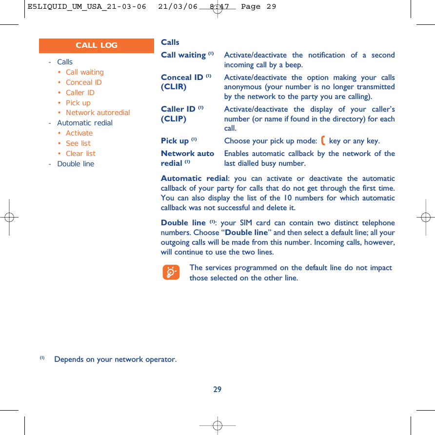 CallsCall waiting (1) Activate/deactivate the notification of a secondincoming call by a beep.Conceal ID (1) Activate/deactivate the option making your calls (CLIR) anonymous (your number is no longer transmittedby the network to the party you are calling).Caller ID (1) Activate/deactivate the display of your caller’s (CLIP) number (or name if found in the directory) for eachcall.Pick up (1) Choose your pick up mode:  key or any key.Network auto Enables automatic callback by the network of the redial (1) last dialled busy number.Automatic redial: you can activate or deactivate the automaticcallback of your party for calls that do not get through the first time.You can also display the list of the 10 numbers for which automaticcallback was not successful and delete it.Double line (1): your SIM card can contain two distinct telephonenumbers. Choose “Double line” and then select a default line; all youroutgoing calls will be made from this number. Incoming calls, however,will continue to use the two lines.The services programmed on the default line do not impactthose selected on the other line.29-Calls•Call waiting•Conceal ID•Caller ID•Pick up•Network autoredial-Automatic redial• Activate•See list•Clear list-Double lineCALL LOG(1) Depends on your network operator.E5LIQUID_UM_USA_21-03-06  21/03/06  8:47  Page 29