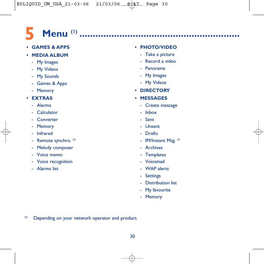 5Menu (1) ............................................................•GAMES &amp; APPS•MEDIA ALBUM-My Images-My Videos -My Sounds-Games &amp; Apps-Memory•EXTRAS-Alarms- Calculator- Converter-Memory-Infrared-Remote synchro. (1)-Melody composer-Voice memo-Voice recognition-Alarms list•PHOTO/VIDEO-Take a picture-Record a video-Panorama-My Images-My Videos •DIRECTORY•MESSAGES-Create message-Inbox- Sent - Unsent-Drafts-IM/Instant Msg. (1)- Archives- Templates- Voicemail-WAP alerts- Settings-Distribution list-My favourite-Memory30(1) Depending on your network operator and product.E5LIQUID_UM_USA_21-03-06  21/03/06  8:47  Page 30