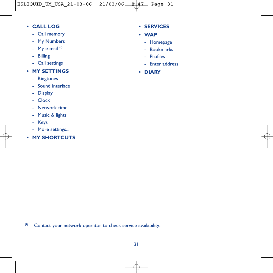 31(1) Contact your network operator to check service availability. •CALL LOG-Call memory -My Numbers-My e-mail (1)-Billing-Call settings•MY SETTINGS-Ringtones-Sound interface- Display - Clock-Network time-Music &amp; lights-Keys-More settings...•MY SHORTCUTS•SERVICES •WAP-Homepage-Bookmarks- Profiles-Enter address•DIARYE5LIQUID_UM_USA_21-03-06  21/03/06  8:47  Page 31