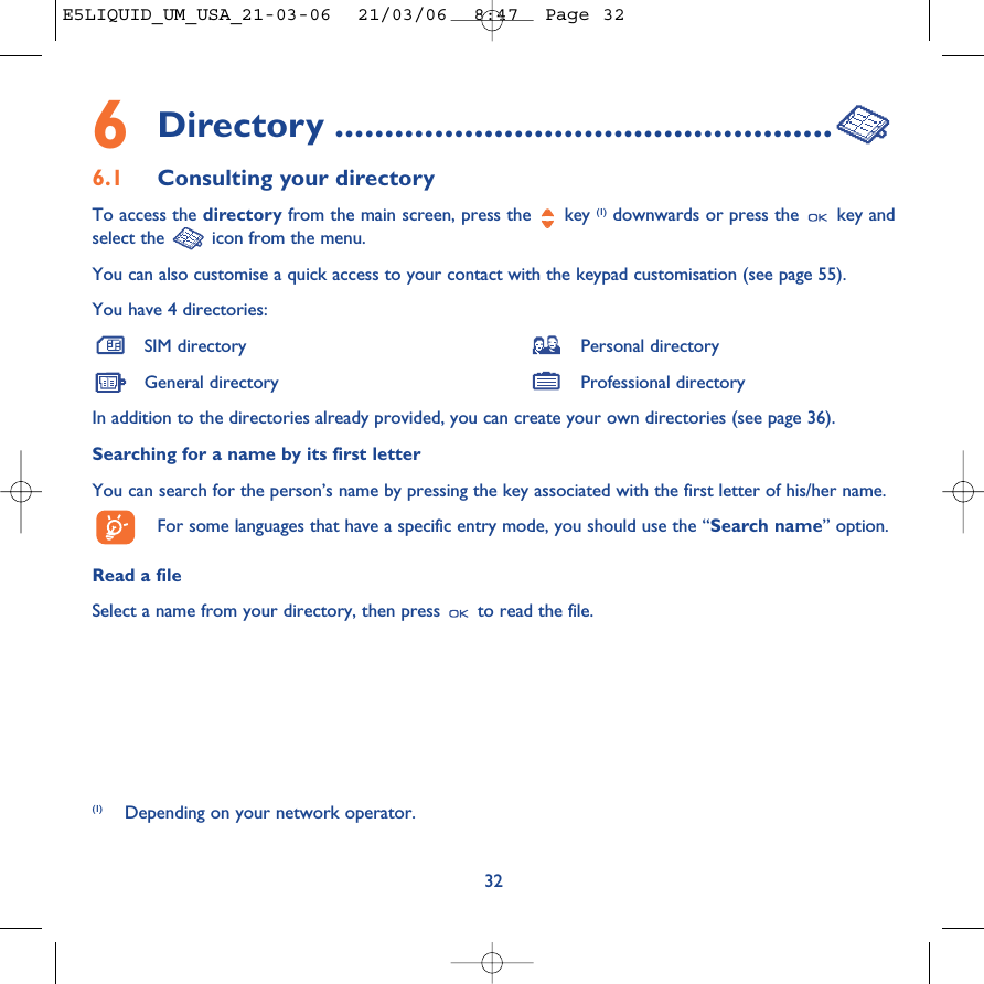 6Directory ..................................................6.1 Consulting your directoryTo access the directory from the main screen, press the  key (1) downwards or press the  key andselect the  icon from the menu. You can also customise a quick access to your contact with the keypad customisation (see page 55).You have 4 directories:SIM directory Personal directoryGeneral directory Professional directoryIn addition to the directories already provided, you can create your own directories (see page 36).Searching for a name by its first letterYou can search for the person’s name by pressing the key associated with the first letter of his/her name.For some languages that have a specific entry mode, you should use the “Search name” option.Read a fileSelect a name from your directory, then press  to read the file.32(1) Depending on your network operator.E5LIQUID_UM_USA_21-03-06  21/03/06  8:47  Page 32