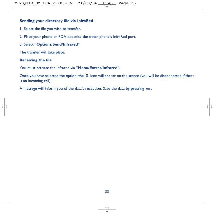 Sending your directory file via InfraRed1. Select the file you wish to transfer.2. Place your phone or PDA opposite the other phone’s InfraRed port.3. Select “Options/Send/Infrared”.The transfer will take place.Receiving the file You must activate the infrared via “Menu/Extras/Infrared”.Once you have selected the option, the  icon will appear on the screen (you will be disconnected if thereis an incoming call). A message will inform you of the data’s reception. Save the data by pressing  .33E5LIQUID_UM_USA_21-03-06  21/03/06  8:48  Page 33