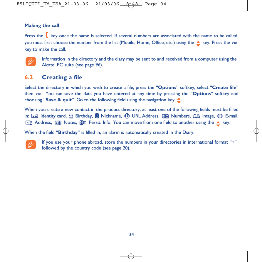 34Making the callPress the  key once the name is selected. If several numbers are associated with the name to be called,you must first choose the number from the list (Mobile, Home, Office, etc.) using the key. Press the key to make the call.Information in the directory and the diary may be sent to and received from a computer using theAlcatel PC suite (see page 96).6.2 Creating a fileSelect the directory in which you wish to create a file, press the “Options” softkey, select “Create file”then  . You can save the data you have entered at any time by pressing the “Options” softkey andchoosing “Save &amp; quit”. Go to the following field using the navigation key  .When you create a new contact in the product directory, at least one of the following fields must be filledin:  Identity card,  Birthday,  Nickname,  URL Address,  Numbers,  Image,  E-mail,Address,  Notes,  Perso. Info. You can move from one field to another using the  key.When the field “Birthday” is filled in, an alarm is automatically created in the Diary.If you use your phone abroad, store the numbers in your directories in international format “+”followed by the country code (see page 20).E5LIQUID_UM_USA_21-03-06  21/03/06  8:48  Page 34