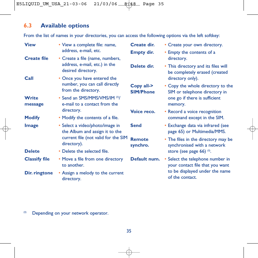 6.3 Available optionsFrom the list of names in your directories, you can access the following options via the left softkey:35View •View a complete file: name,address, e-mail, etc.Create file •Create a file (name, numbers,address, e-mail, etc.) in thedesired directory.Call •Once you have entered thenumber, you can call directlyfrom the directory.Write  •Send an SMS/MMS/VMS/IM (1)/   message e-mail to a contact from thedirectory.Modify •Modify the contents of a file.Image •Select a video/photo/image inthe Album and assign it to thecurrent file (not valid for the SIMdirectory).Delete  •Delete the selected file.Classify file •Move a file from one directoryto another.Dir. ringtone  •Assign a melody to the currentdirectory.Create dir. •Create your own directory.Empty dir. •Empty the contents of adirectory.Delete dir. •This directory and its files willbe completely erased (createddirectory only).Copy all-&gt;  •Copy the whole directory to the SIM/Phone SIM or telephone directory inone go if there is sufficientmemory.Voice reco. •Record a voice recognitioncommand except in the SIM.Send •Exchange data via infrared (seepage 65) or Multimedia/MMS.Remote  •The files in the directory may be synchro. synchronised with a networkstore (see page 66) (1).Default num. •Select the telephone number inyour contact file that you wantto be displayed under the nameof the contact.(1) Depending on your network operator.E5LIQUID_UM_USA_21-03-06  21/03/06  8:48  Page 35