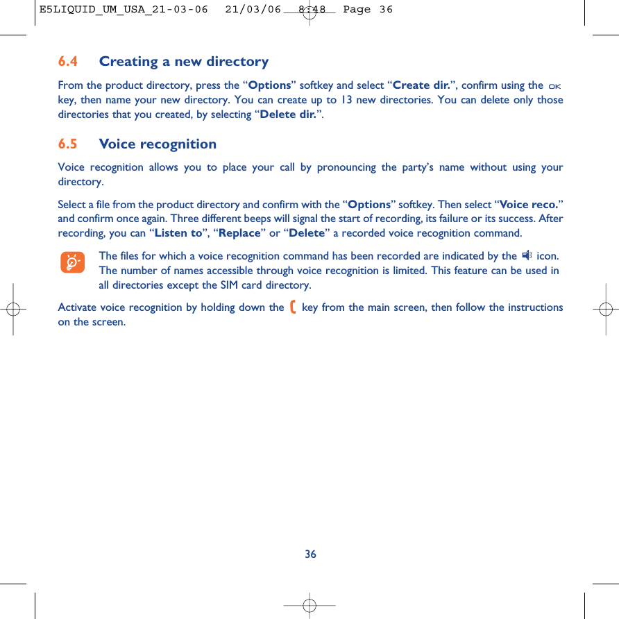 6.4 Creating a new directoryFrom the product directory, press the “Options” softkey and select “Create dir.”, confirm using the key, then name your new directory. You can create up to 13 new directories. You can delete only thosedirectories that you created, by selecting “Delete dir.”.6.5 Voice recognitionVoice recognition allows you to place your call by pronouncing the party’s name without using yourdirectory.Select a file from the product directory and confirm with the “Options” softkey. Then select “Voice reco.”and confirm once again. Three different beeps will signal the start of recording, its failure or its success. Afterrecording, you can “Listen to”, “Replace” or “Delete” a recorded voice recognition command.The files for which a voice recognition command has been recorded are indicated by the  icon.The number of names accessible through voice recognition is limited. This feature can be used inall directories except the SIM card directory.Activate voice recognition by holding down the  key from the main screen, then follow the instructionson the screen.36E5LIQUID_UM_USA_21-03-06  21/03/06  8:48  Page 36