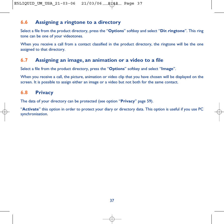 6.6 Assigning a ringtone to a directorySelect a file from the product directory, press the “Options” softkey and select “Dir. ringtone”. This ringtone can be one of your videotones.When you receive a call from a contact classified in the product directory, the ringtone will be the oneassigned to that directory.6.7 Assigning an image, an animation or a video to a fileSelect a file from the product directory, press the “Options” softkey and select “Image”. When you receive a call, the picture, animation or video clip that you have chosen will be displayed on thescreen. It is possible to assign either an image or a video but not both for the same contact.6.8 PrivacyThe data of your directory can be protected (see option “Privacy” page 59). “Activate” this option in order to protect your diary or directory data. This option is useful if you use PCsynchronisation.37E5LIQUID_UM_USA_21-03-06  21/03/06  8:48  Page 37