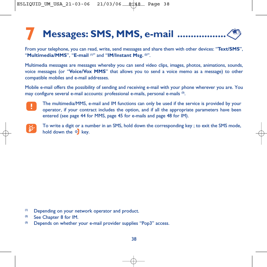 7Messages: SMS, MMS, e-mail ..................From your telephone, you can read, write, send messages and share them with other devices: “Te xt/SMS”,“Multimedia/MMS”, “E-mail (1)” and “IM/Instant Msg. (2)”. Multimedia messages are messages whereby you can send video clips, images, photos, animations, sounds,voice messages (or “Voice/Vox MMS” that allows you to send a voice memo as a message) to othercompatible mobiles and e-mail addresses.Mobile e-mail offers the possibility of sending and receiving e-mail with your phone wherever you are. Youmay configure several e-mail accounts: professional e-mails, personal e-mails (3). The multimedia/MMS, e-mail and IM functions can only be used if the service is provided by youroperator, if your contract includes the option, and if all the appropriate parameters have beenentered (see page 44 for MMS, page 45 for e-mails and page 48 for IM).To write a digit or a number in an SMS, hold down the corresponding key ; to exit the SMS mode,hold down the  key.38(1) Depending on your network operator and product.(2) See Chapter 8 for IM.(3) Depends on whether your e-mail provider supplies “Pop3” access.E5LIQUID_UM_USA_21-03-06  21/03/06  8:48  Page 38