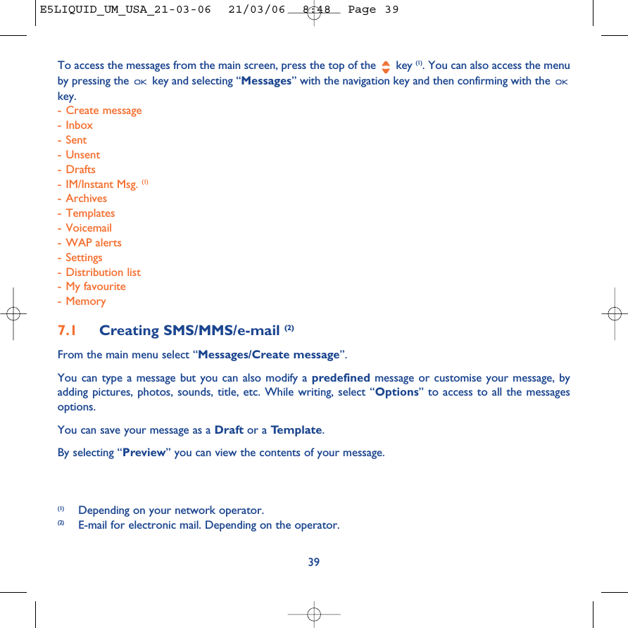 To access the messages from the main screen, press the top of the  key (1). You can also access the menuby pressing the  key and selecting “Messages” with the navigation key and then confirming with the key. -Create message-Inbox- Sent-Unsent-Drafts-IM/Instant Msg. (1)- Archives- Templates- Voicemail-WAP alerts- Settings-Distribution list-My favourite-Memory7.1 Creating SMS/MMS/e-mail (2)From the main menu select “Messages/Create message”.You can type a message but you can also modify a predefined message or customise your message, byadding pictures, photos, sounds, title, etc. While writing, select “Options” to access to all the messagesoptions.You can save your message as a Draft or a Template. By selecting “Preview” you can view the contents of your message.39(1) Depending on your network operator.(2) E-mail for electronic mail. Depending on the operator.E5LIQUID_UM_USA_21-03-06  21/03/06  8:48  Page 39