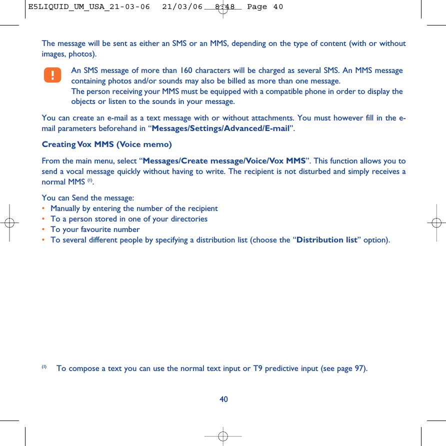 The message will be sent as either an SMS or an MMS, depending on the type of content (with or withoutimages, photos).An SMS message of more than 160 characters will be charged as several SMS. An MMS messagecontaining photos and/or sounds may also be billed as more than one message. The person receiving your MMS must be equipped with a compatible phone in order to display theobjects or listen to the sounds in your message.You can create an e-mail as a text message with or without attachments. You must however fill in the e-mail parameters beforehand in “Messages/Settings/Advanced/E-mail”.Creating Vox MMS (Voice memo)From the main menu, select “Messages/Create message/Voice/Vox MMS”. This function allows you tosend a vocal message quickly without having to write. The recipient is not disturbed and simply receives anormal MMS (1). You can Send the message:•Manually by entering the number of the recipient•To a person stored in one of your directories•To your favourite number •To several different people by specifying a distribution list (choose the “Distribution list” option).40(1) To compose a text you can use the normal text input or T9 predictive input (see page 97).E5LIQUID_UM_USA_21-03-06  21/03/06  8:48  Page 40