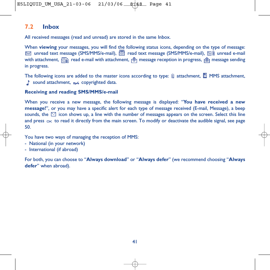 7.2 InboxAll received messages (read and unread) are stored in the same Inbox. When viewing your messages, you will find the following status icons, depending on the type of message:unread text message (SMS/MMS/e-mail),  read text message (SMS/MMS/e-mail),  unread e-mailwith attachment,  read e-mail with attachment,  message reception in progress,  message sendingin progress.The following icons are added to the master icons according to type:  attachment,  MMS attachment,sound attachment,  copyrighted data.Receiving and reading SMS/MMS/e-mailWhen you receive a new message, the following message is displayed: “You have received a newmessage!”, or you may have a specific alert for each type of message received (E-mail, Message), a beepsounds, the  icon shows up, a line with the number of messages appears on the screen. Select this lineand press  to read it directly from the main screen. To modify or deactivate the audible signal, see page50.You have two ways of managing the reception of MMS: -National (in your network)-International (if abroad)For both, you can choose to “Always download” or “Always defer” (we recommend choosing “Alwaysdefer” when abroad).41E5LIQUID_UM_USA_21-03-06  21/03/06  8:48  Page 41