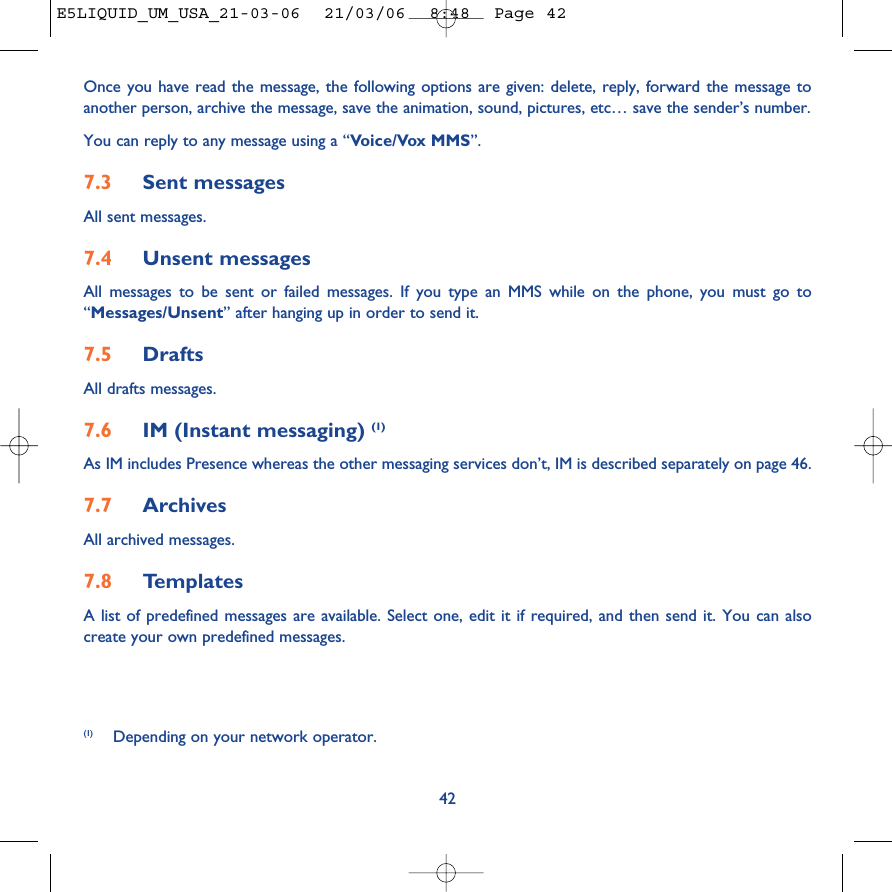 42Once you have read the message, the following options are given: delete, reply, forward the message toanother person, archive the message, save the animation, sound, pictures, etc… save the sender’s number.You can reply to any message using a “Voice/Vox MMS”.7.3 Sent messagesAll sent messages.7.4 Unsent messagesAll messages to be sent or failed messages. If you type an MMS while on the phone, you must go to“Messages/Unsent” after hanging up in order to send it.7.5 Drafts All drafts messages.7.6 IM (Instant messaging) (1)As IM includes Presence whereas the other messaging services don’t, IM is described separately on page 46.7.7 Archives All archived messages.7.8 TemplatesA list of predefined messages are available. Select one, edit it if required, and then send it. You can alsocreate your own predefined messages.(1) Depending on your network operator.E5LIQUID_UM_USA_21-03-06  21/03/06  8:48  Page 42