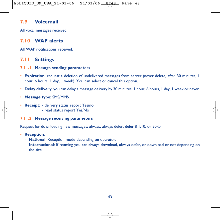 7.9 VoicemailAll vocal messages received.7.10 WAP alertsAll WAP notifications received.7.11 Settings7.11.1 Message sending parameters•Expiration: request a deletion of undelivered messages from server (never delete, after 30 minutes, 1hour, 6 hours, 1 day, 1 week). You can select or cancel this option.•Delay delivery: you can delay a message delivery by 30 minutes, 1 hour, 6 hours, 1 day, 1 week or never.•Message type: SMS/MMS.•Receipt:- delivery status report Yes/no- read status report Yes/No7.11.2 Message receiving parametersRequest for downloading new messages: always, always defer, defer if 1,10, or 50kb.•Reception: -National: Reception mode depending on operator.-International: If roaming you can always download, always defer, or download or not depending onthe size.43E5LIQUID_UM_USA_21-03-06  21/03/06  8:48  Page 43