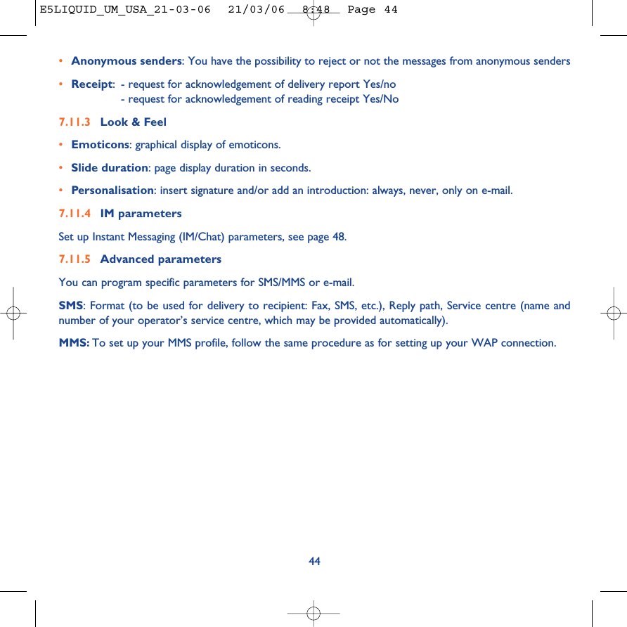 44•Anonymous senders: You have the possibility to reject or not the messages from anonymous senders•Receipt:- request for acknowledgement of delivery report Yes/no- request for acknowledgement of reading receipt Yes/No 7.11.3 Look &amp; Feel•Emoticons: graphical display of emoticons.•Slide duration: page display duration in seconds.•Personalisation: insert signature and/or add an introduction: always, never, only on e-mail.7.11.4 IM parameters Set up Instant Messaging (IM/Chat) parameters, see page 48.7.11.5 Advanced parametersYou can program specific parameters for SMS/MMS or e-mail.SMS: Format (to be used for delivery to recipient: Fax, SMS, etc.), Reply path, Service centre (name andnumber of your operator’s service centre, which may be provided automatically).MMS: To set up your MMS profile, follow the same procedure as for setting up your WAP connection.E5LIQUID_UM_USA_21-03-06  21/03/06  8:48  Page 44