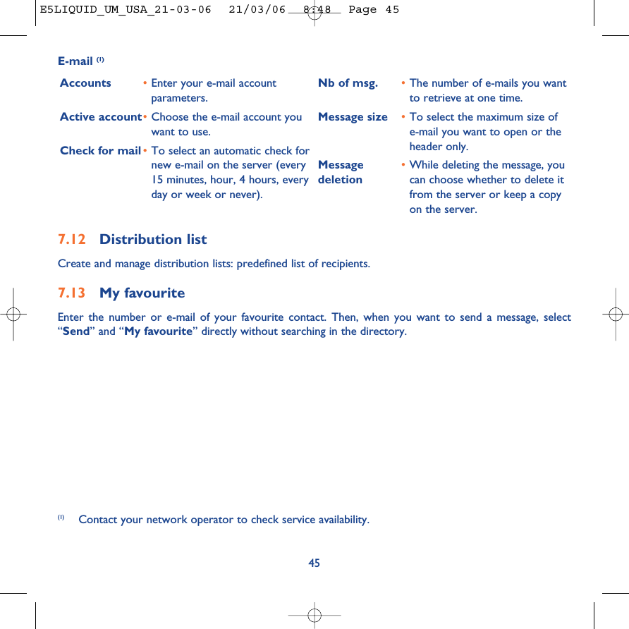 457.12 Distribution listCreate and manage distribution lists: predefined list of recipients.7.13 My favouriteEnter the number or e-mail of your favourite contact. Then, when you want to send a message, select“Send” and “My favourite” directly without searching in the directory.E-mail (1)Accounts •Enter your e-mail accountparameters.Active account•Choose the e-mail account youwant to use.Check for mail •To select an automatic check fornew e-mail on the server (every15 minutes, hour, 4 hours, everyday or week or never).Nb of msg. •The number of e-mails you wantto retrieve at one time.Message size •To select the maximum size ofe-mail you want to open or theheader only.Message •While deleting the message, you deletion can choose whether to delete itfrom the server or keep a copyon the server.(1) Contact your network operator to check service availability.E5LIQUID_UM_USA_21-03-06  21/03/06  8:48  Page 45