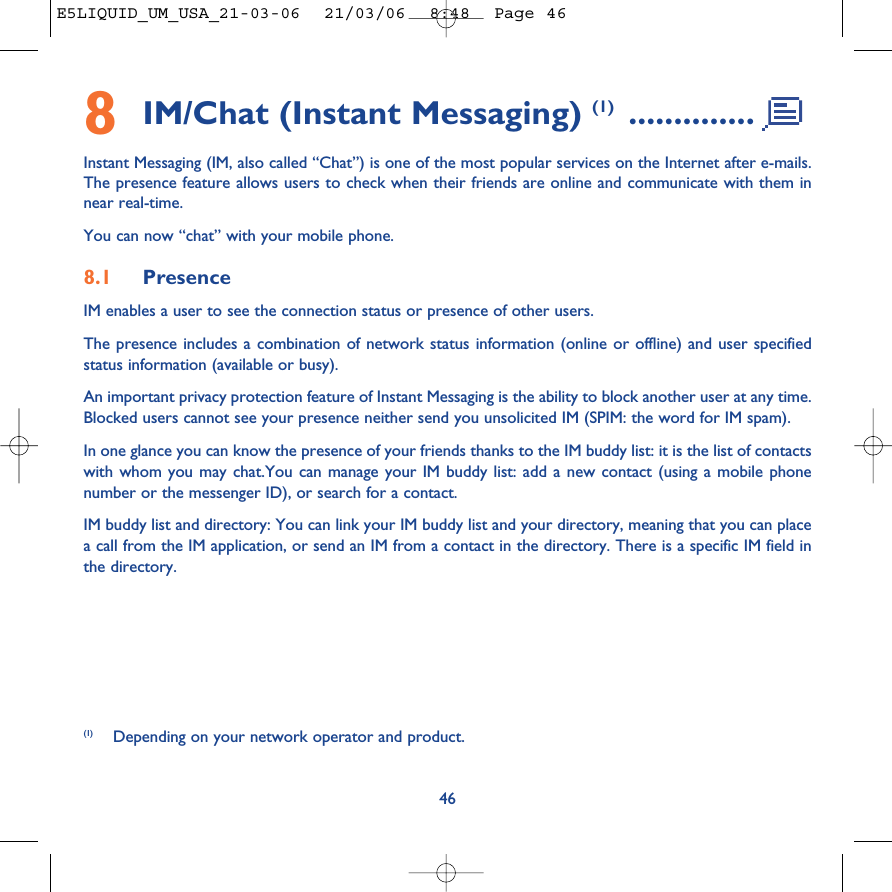 8IM/Chat (Instant Messaging) (1) ..............Instant Messaging (IM, also called “Chat”) is one of the most popular services on the Internet after e-mails.The presence feature allows users to check when their friends are online and communicate with them innear real-time.You can now “chat” with your mobile phone.8.1 PresenceIM enables a user to see the connection status or presence of other users.The presence includes a combination of network status information (online or offline) and user specifiedstatus information (available or busy).An important privacy protection feature of Instant Messaging is the ability to block another user at any time.Blocked users cannot see your presence neither send you unsolicited IM (SPIM: the word for IM spam).In one glance you can know the presence of your friends thanks to the IM buddy list: it is the list of contactswith whom you may chat.You can manage your IM buddy list: add a new contact (using a mobile phonenumber or the messenger ID), or search for a contact.IM buddy list and directory: You can link your IM buddy list and your directory, meaning that you can placea call from the IM application, or send an IM from a contact in the directory. There is a specific IM field inthe directory.46(1) Depending on your network operator and product.E5LIQUID_UM_USA_21-03-06  21/03/06  8:48  Page 46