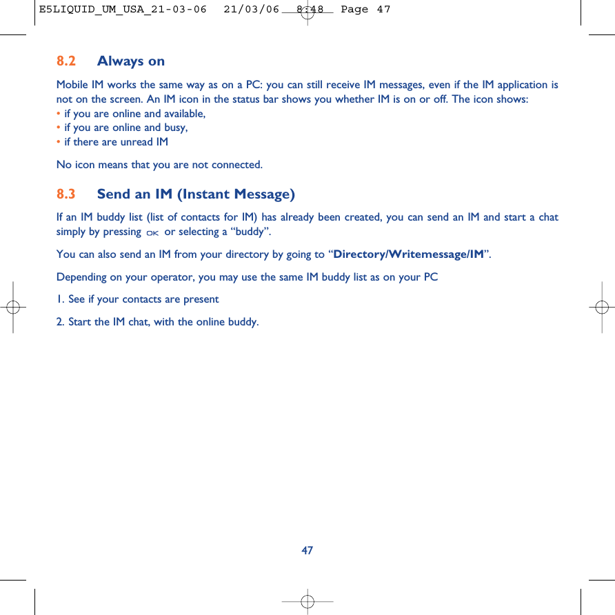 8.2 Always onMobile IM works the same way as on a PC: you can still receive IM messages, even if the IM application isnot on the screen. An IM icon in the status bar shows you whether IM is on or off. The icon shows:•if you are online and available,•if you are online and busy,•if there are unread IMNo icon means that you are not connected.8.3 Send an IM (Instant Message) If an IM buddy list (list of contacts for IM) has already been created, you can send an IM and start a chatsimply by pressing  or selecting a “buddy”.You can also send an IM from your directory by going to “Directory/Writemessage/IM”.Depending on your operator, you may use the same IM buddy list as on your PC1. See if your contacts are present2. Start the IM chat, with the online buddy.47E5LIQUID_UM_USA_21-03-06  21/03/06  8:48  Page 47