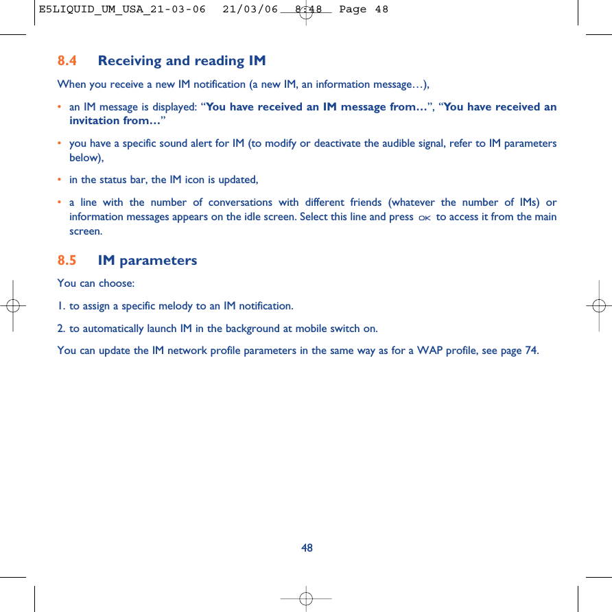 8.4 Receiving and reading IMWhen you receive a new IM notification (a new IM, an information message…),•an IM message is displayed: “You have received an IM message from…”, “You have received aninvitation from…”•you have a specific sound alert for IM (to modify or deactivate the audible signal, refer to IM parametersbelow),•in the status bar, the IM icon is updated,•a line with the number of conversations with different friends (whatever the number of IMs) orinformation messages appears on the idle screen. Select this line and press  to access it from the mainscreen.8.5 IM parametersYou can choose:1. to assign a specific melody to an IM notification.2. to automatically launch IM in the background at mobile switch on.You can update the IM network profile parameters in the same way as for a WAP profile, see page 74.48E5LIQUID_UM_USA_21-03-06  21/03/06  8:48  Page 48