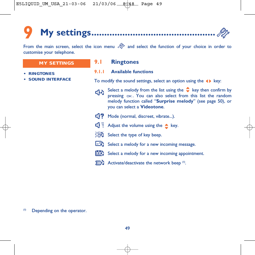 499My settings................................................From the main screen, select the icon menu  and select the function of your choice in order tocustomise your telephone. (1) Depending on the operator.•RINGTONES•SOUND INTERFACEMY SETTINGS 9.1 Ringtones9.1.1 Available functionsTo modify the sound settings, select an option using the  key:Select a melody from the list using the  key then confirm bypressing  . You can also select from this list the randommelody function called “Surprise melody” (see page 50), oryou can select a Videotone.Mode (normal, discreet, vibrate...).Adjust the volume using the  key.Select the type of key beep.Select a melody for a new incoming message. Select a melody for a new incoming appointment. Activate/deactivate the network beep (1).E5LIQUID_UM_USA_21-03-06  21/03/06  8:48  Page 49