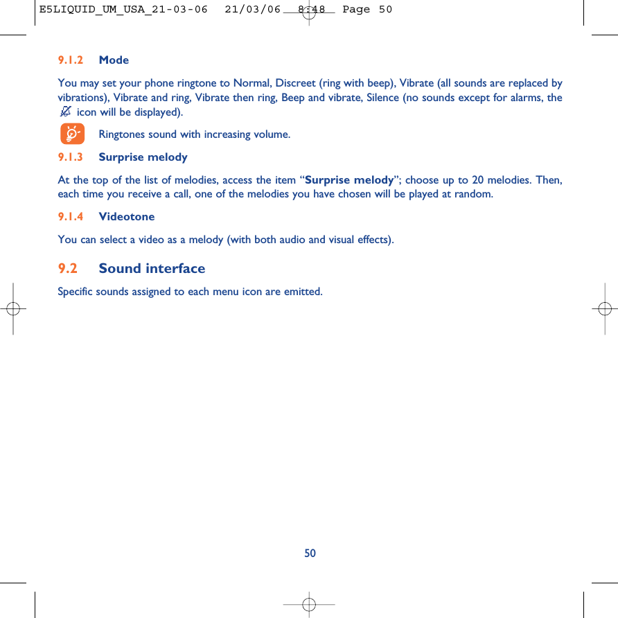 509.1.2 ModeYou may set your phone ringtone to Normal, Discreet (ring with beep), Vibrate (all sounds are replaced byvibrations), Vibrate and ring, Vibrate then ring, Beep and vibrate, Silence (no sounds except for alarms, theicon will be displayed).Ringtones sound with increasing volume.9.1.3 Surprise melody At the top of the list of melodies, access the item “Surprise melody”; choose up to 20 melodies. Then,each time you receive a call, one of the melodies you have chosen will be played at random.9.1.4 VideotoneYou can select a video as a melody (with both audio and visual effects).9.2 Sound interfaceSpecific sounds assigned to each menu icon are emitted. E5LIQUID_UM_USA_21-03-06  21/03/06  8:48  Page 50