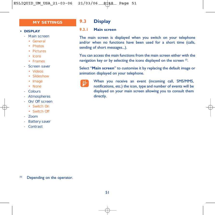 519.3 Display9.3.1 Main screenThe main screen is displayed when you switch on your telephoneand/or when no functions have been used for a short time (calls,sending of short messages...).You can access the main functions from the main screen either with thenavigation key or by selecting the icons displayed on the screen (1).Select “Main screen” to customise it by replacing the default image oranimation displayed on your telephone. When you receive an event (incoming call, SMS/MMS,notifications, etc.) the icon, type and number of events will bedisplayed on your main screen allowing you to consult themdirectly.(1) Depending on the operator.• DISPLAY-Main screen•General• Photos• Pictures• Icons•Frames-Screen saver• Videos• Slideshow• Image• None-Colours- Atmospheres-On/Off screen•Switch On•Switch Off-Zoom-Battery saver- ContrastMY SETTINGSE5LIQUID_UM_USA_21-03-06  21/03/06  8:48  Page 51