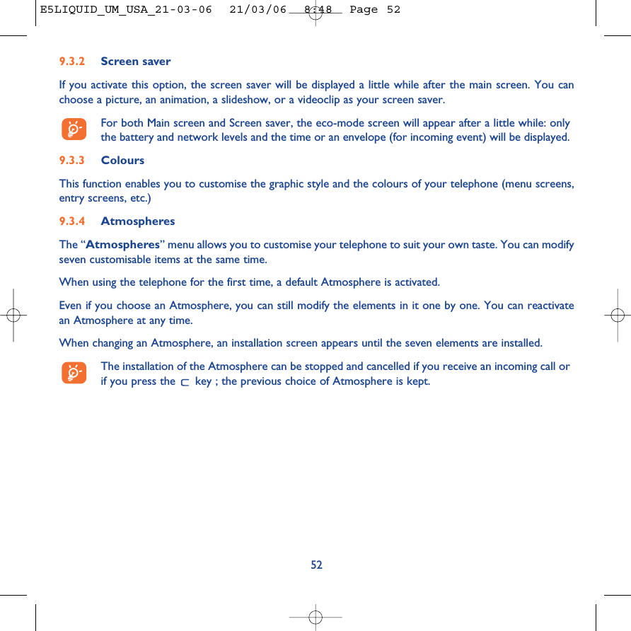 9.3.2 Screen saver If you activate this option, the screen saver will be displayed a little while after the main screen. You canchoose a picture, an animation, a slideshow, or a videoclip as your screen saver.For both Main screen and Screen saver, the eco-mode screen will appear after a little while: onlythe battery and network levels and the time or an envelope (for incoming event) will be displayed.9.3.3 ColoursThis function enables you to customise the graphic style and the colours of your telephone (menu screens,entry screens, etc.)9.3.4 AtmospheresThe “Atmospheres” menu allows you to customise your telephone to suit your own taste. You can modifyseven customisable items at the same time. When using the telephone for the first time, a default Atmosphere is activated.Even if you choose an Atmosphere, you can still modify the elements in it one by one. You can reactivatean Atmosphere at any time. When changing an Atmosphere, an installation screen appears until the seven elements are installed. The installation of the Atmosphere can be stopped and cancelled if you receive an incoming call orif you press the  key ; the previous choice of Atmosphere is kept. 52E5LIQUID_UM_USA_21-03-06  21/03/06  8:48  Page 52