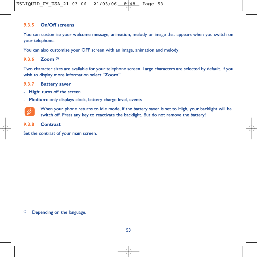539.3.5 On/Off screensYou can customise your welcome message, animation, melody or image that appears when you switch onyour telephone. You can also customise your OFF screen with an image, animation and melody. 9.3.6 Zoom (1)Two character sizes are available for your telephone screen. Large characters are selected by default. If youwish to display more information select “Zoom”.9.3.7 Battery saver-High: turns off the screen-Medium: only displays clock, battery charge level, eventsWhen your phone returns to idle mode, if the battery saver is set to High, your backlight will beswitch off. Press any key to reactivate the backlight. But do not remove the battery!9.3.8 ContrastSet the contrast of your main screen.(1) Depending on the language.E5LIQUID_UM_USA_21-03-06  21/03/06  8:48  Page 53