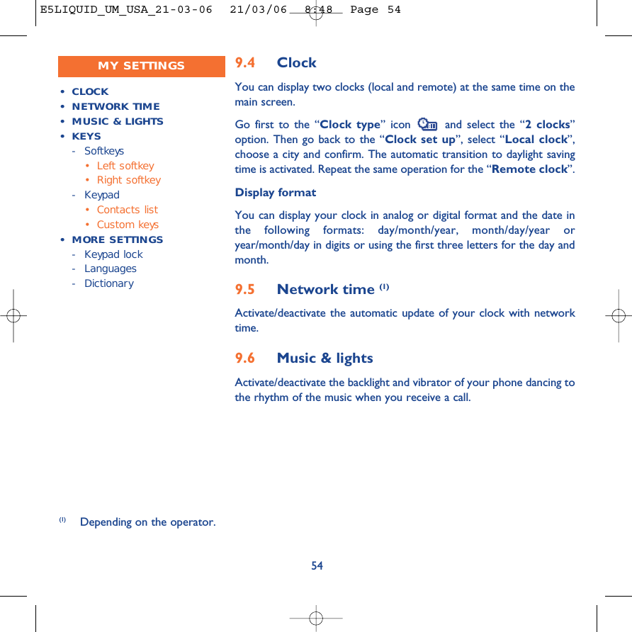 9.4 ClockYou can display two clocks (local and remote) at the same time on themain screen.Go first to the “Clock type” icon  and select the “2 clocks”option. Then go back to the “Clock set up”, select “Local clock”,choose a city and confirm. The automatic transition to daylight savingtime is activated. Repeat the same operation for the “Remote clock”.Display formatYou can display your clock in analog or digital format and the date inthe following formats: day/month/year, month/day/year oryear/month/day in digits or using the first three letters for the day andmonth.9.5 Network time (1)Activate/deactivate the automatic update of your clock with networktime.9.6 Music &amp; lightsActivate/deactivate the backlight and vibrator of your phone dancing tothe rhythm of the music when you receive a call.54•CLOCK•NETWORK TIME•MUSIC &amp; LIGHTS• KEYS-Softkeys•Left softkey•Right softkey-Keypad•Contacts list•Custom keys•MORE SETTINGS-Keypad lock- Languages-DictionaryMY SETTINGS(1) Depending on the operator.E5LIQUID_UM_USA_21-03-06  21/03/06  8:48  Page 54