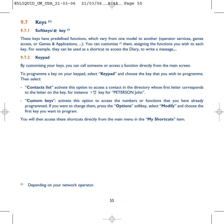 9.7 Keys (1)9.7.1 Softkeys/ key (1)These keys have predefined functions, which vary from one model to another (operator services, gamesaccess, or Games &amp; Applications, ...). You can customise (1) them, assigning the functions you wish to eachkey. For example, they can be used as a shortcut to access the Diary, to write a message,...9.7.2 KeypadBy customising your keys, you can call someone or access a function directly from the main screen. To programme a key on your keypad, select “Keypad” and choose the key that you wish to programme.Then select:-“Contacts list” activate this option to access a contact in the directory whose first letter correspondsto the letter on the key, for instance  key for “PETERSON John”.-“Custom keys”: activate this option to access the numbers or functions that you have alreadyprogrammed. If you want to change them, press the “Options” softkey, select “Modify” and choose thefirst key you want to program.You will then access these shortcuts directly from the main menu in the “My Shortcuts” item.55(1) Depending on your network operator.E5LIQUID_UM_USA_21-03-06  21/03/06  8:48  Page 55