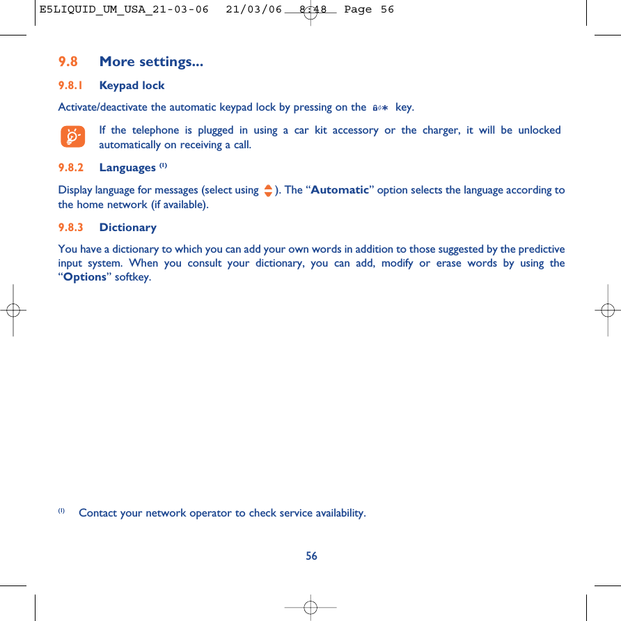 569.8 More settings...9.8.1 Keypad lockActivate/deactivate the automatic keypad lock by pressing on the  key.If the telephone is plugged in using a car kit accessory or the charger, it will be unlockedautomatically on receiving a call.9.8.2 Languages (1)Display language for messages (select using  ). The “Automatic” option selects the language according tothe home network (if available).9.8.3 DictionaryYou have a dictionary to which you can add your own words in addition to those suggested by the predictiveinput system. When you consult your dictionary, you can add, modify or erase words by using the“Options” softkey.(1) Contact your network operator to check service availability.E5LIQUID_UM_USA_21-03-06  21/03/06  8:48  Page 56
