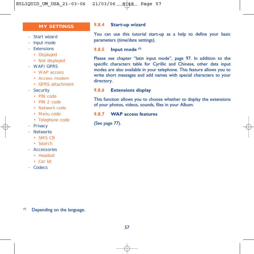 9.8.4 Start-up wizardYou can use this tutorial start-up as a help to define your basicparameters (time/date settings).9.8.5 Input mode (1)Please see chapter “latin input mode”, page 97. In addition to thespecific characters table for Cyrillic and Chinese, other data inputmodes are also available in your telephone. This feature allows you towrite short messages and add names with special characters to yourdirectory. 9.8.6 Extensions displayThis function allows you to choose whether to display the extensionsof your photos, videos, sounds, files in your Album.9.8.7 WAP access features(See page 77).57(1) Depending on the language.-Start wizard-Input mode- Extensions• Displayed•Not displayed-WAP/GPRS•WAP access •Access modem•GPRS attachment-Security•PIN code•PIN 2 code•Network code•Menu code•Telephone code-Privacy- Networks•SMS CB•Search- Accessories• Headset•Car kit- CodecsMY SETTINGSE5LIQUID_UM_USA_21-03-06  21/03/06  8:48  Page 57