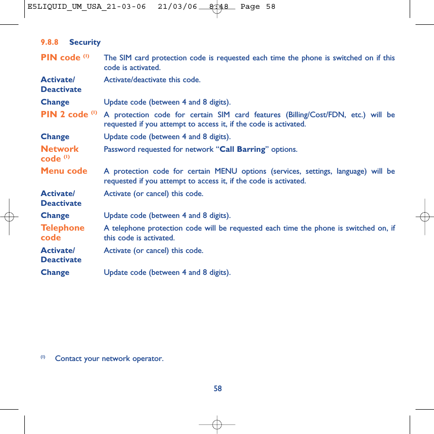 9.8.8 SecurityPIN code (1) The SIM card protection code is requested each time the phone is switched on if thiscode is activated.Activate/ Activate/deactivate this code.DeactivateChange Update code (between 4 and 8 digits).PIN 2 code (1) A protection code for certain SIM card features (Billing/Cost/FDN, etc.) will berequested if you attempt to access it, if the code is activated. Change Update code (between 4 and 8 digits).Network  Password requested for network “Call Barring” options.code (1)Menu code A protection code for certain MENU options (services, settings, language) will berequested if you attempt to access it, if the code is activated.Activate/ Activate (or cancel) this code.DeactivateChange Update code (between 4 and 8 digits).Telephone  A telephone protection code will be requested each time the phone is switched on, ifcode this code is activated.Activate/ Activate (or cancel) this code.DeactivateChange Update code (between 4 and 8 digits).58(1) Contact your network operator.E5LIQUID_UM_USA_21-03-06  21/03/06  8:48  Page 58