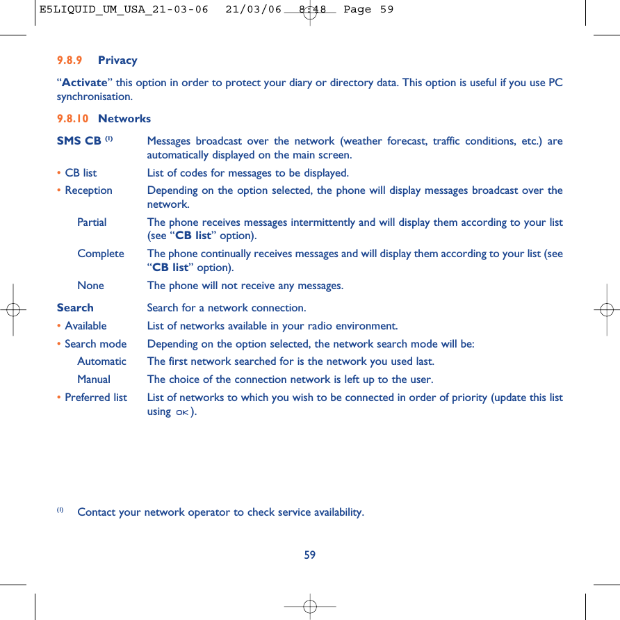 9.8.9 Privacy“Activate” this option in order to protect your diary or directory data. This option is useful if you use PCsynchronisation.9.8.10 NetworksSMS CB (1) Messages broadcast over the network (weather forecast, traffic conditions, etc.) areautomatically displayed on the main screen.•CB list List of codes for messages to be displayed.•Reception Depending on the option selected, the phone will display messages broadcast over thenetwork.Partial The phone receives messages intermittently and will display them according to your list(see “CB list” option).Complete The phone continually receives messages and will display them according to your list (see“CB list” option).None The phone will not receive any messages.Search Search for a network connection.•Available List of networks available in your radio environment.•Search mode  Depending on the option selected, the network search mode will be:Automatic The first network searched for is the network you used last.Manual The choice of the connection network is left up to the user.•Preferred list List of networks to which you wish to be connected in order of priority (update this listusing ).59(1) Contact your network operator to check service availability.E5LIQUID_UM_USA_21-03-06  21/03/06  8:48  Page 59